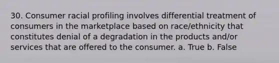 30. Consumer racial profiling involves differential treatment of consumers in the marketplace based on race/ethnicity that constitutes denial of a degradation in the products and/or services that are offered to the consumer. a. True b. False