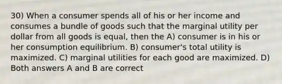 30) When a consumer spends all of his or her income and consumes a bundle of goods such that the marginal utility per dollar from all goods is equal, then the A) consumer is in his or her consumption equilibrium. B) consumer's total utility is maximized. C) marginal utilities for each good are maximized. D) Both answers A and B are correct