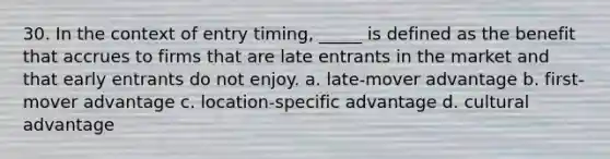 30. In the context of entry timing, _____ is defined as the benefit that accrues to firms that are late entrants in the market and that early entrants do not enjoy. a. late-mover advantage b. first-mover advantage c. location-specific advantage d. cultural advantage