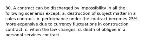 30. A contract can be discharged by impossibility in all the following scenarios except: a. destruction of subject matter in a sales contract. b. performance under the contract becomes 25% more expensive due to currency fluctuations in construction contract. c. when the law changes. d. death of obligee in a personal services contract.