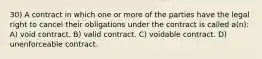 30) A contract in which one or more of the parties have the legal right to cancel their obligations under the contract is called a(n): A) void contract. B) valid contract. C) voidable contract. D) unenforceable contract.