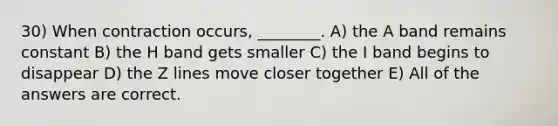 30) When contraction occurs, ________. A) the A band remains constant B) the H band gets smaller C) the I band begins to disappear D) the Z lines move closer together E) All of the answers are correct.