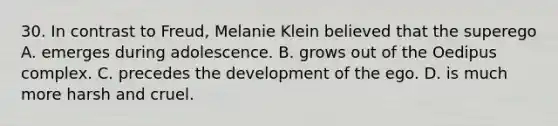 30. In contrast to Freud, Melanie Klein believed that the superego A. emerges during adolescence. B. grows out of the Oedipus complex. C. precedes the development of the ego. D. is much more harsh and cruel.