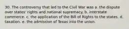 30. The controversy that led to the Civil War was a. the dispute over states' rights and national supremacy. b. interstate commerce. c. the application of the Bill of Rights to the states. d. taxation. e. the admission of Texas into the union.