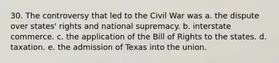 30. The controversy that led to the Civil War was a. the dispute over states' rights and national supremacy. b. interstate commerce. c. the application of the Bill of Rights to the states. d. taxation. e. the admission of Texas into the union.