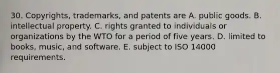 30. Copyrights, trademarks, and patents are A. public goods. B. intellectual property. C. rights granted to individuals or organizations by the WTO for a period of five years. D. limited to books, music, and software. E. subject to ISO 14000 requirements.