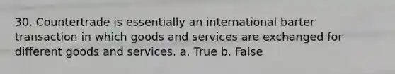 30. Countertrade is essentially an international barter transaction in which goods and services are exchanged for different goods and services. a. True b. False