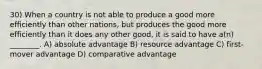 30) When a country is not able to produce a good more efficiently than other nations, but produces the good more efficiently than it does any other good, it is said to have a(n) ________. A) absolute advantage B) resource advantage C) first-mover advantage D) comparative advantage