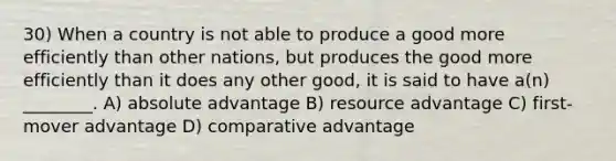 30) When a country is not able to produce a good more efficiently than other nations, but produces the good more efficiently than it does any other good, it is said to have a(n) ________. A) absolute advantage B) resource advantage C) first-mover advantage D) comparative advantage