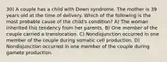 30) A couple has a child with Down syndrome. The mother is 39 years old at the time of delivery. Which of the following is the most probable cause of the child's condition? A) The woman inherited this tendency from her parents. B) One member of the couple carried a translocation. C) Nondisjunction occurred in one member of the couple during somatic cell production. D) Nondisjunction occurred in one member of the couple during gamete production.