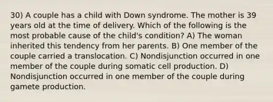 30) A couple has a child with Down syndrome. The mother is 39 years old at the time of delivery. Which of the following is the most probable cause of the child's condition? A) The woman inherited this tendency from her parents. B) One member of the couple carried a translocation. C) Nondisjunction occurred in one member of the couple during somatic cell production. D) Nondisjunction occurred in one member of the couple during gamete production.