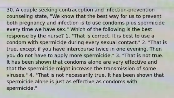 30. A couple seeking contraception and infection-prevention counseling state, "We know that the best way for us to prevent both pregnancy and infection is to use condoms plus spermicide every time we have sex." Which of the following is the best response by the nurse? 1. "That is correct. It is best to use a condom with spermicide during every sexual contact." 2. "That is true, except if you have intercourse twice in one evening. Then you do not have to apply more spermicide." 3. "That is not true. It has been shown that condoms alone are very effective and that the spermicide might increase the transmission of some viruses." 4. "That is not necessarily true. It has been shown that spermicide alone is just as effective as condoms with spermicide."