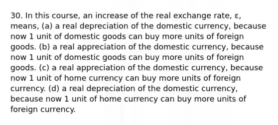 30. In this course, an increase of the real exchange rate, ε, means, (a) a real depreciation of the domestic currency, because now 1 unit of domestic goods can buy more units of foreign goods. (b) a real appreciation of the domestic currency, because now 1 unit of domestic goods can buy more units of foreign goods. (c) a real appreciation of the domestic currency, because now 1 unit of home currency can buy more units of foreign currency. (d) a real depreciation of the domestic currency, because now 1 unit of home currency can buy more units of foreign currency.