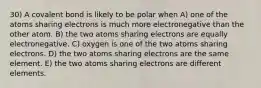 30) A covalent bond is likely to be polar when A) one of the atoms sharing electrons is much more electronegative than the other atom. B) the two atoms sharing electrons are equally electronegative. C) oxygen is one of the two atoms sharing electrons. D) the two atoms sharing electrons are the same element. E) the two atoms sharing electrons are different elements.