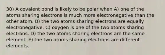 30) A covalent bond is likely to be polar when A) one of the atoms sharing electrons is much more electronegative than the other atom. B) the two atoms sharing electrons are equally electronegative. C) oxygen is one of the two atoms sharing electrons. D) the two atoms sharing electrons are the same element. E) the two atoms sharing electrons are different elements.