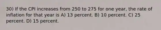 30) If the CPI increases from 250 to 275 for one year, the rate of inflation for that year is A) 13 percent. B) 10 percent. C) 25 percent. D) 15 percent.