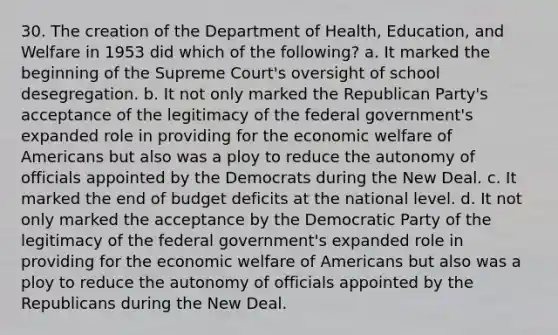 30. The creation of the Department of Health, Education, and Welfare in 1953 did which of the following? a. It marked the beginning of the Supreme Court's oversight of school desegregation. b. It not only marked the Republican Party's acceptance of the legitimacy of the federal government's expanded role in providing for the economic welfare of Americans but also was a ploy to reduce the autonomy of officials appointed by the Democrats during the New Deal. c. It marked the end of budget deficits at the national level. d. It not only marked the acceptance by the Democratic Party of the legitimacy of the federal government's expanded role in providing for the economic welfare of Americans but also was a ploy to reduce the autonomy of officials appointed by the Republicans during the New Deal.