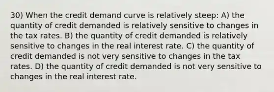 30) When the credit demand curve is relatively steep: A) the quantity of credit demanded is relatively sensitive to changes in the tax rates. B) the quantity of credit demanded is relatively sensitive to changes in the real interest rate. C) the quantity of credit demanded is not very sensitive to changes in the tax rates. D) the quantity of credit demanded is not very sensitive to changes in the real interest rate.