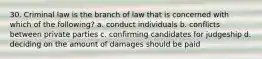 30. Criminal law is the branch of law that is concerned with which of the following? a. conduct individuals b. conflicts between private parties c. confirming candidates for judgeship d. deciding on the amount of damages should be paid