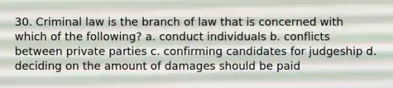 30. Criminal law is the branch of law that is concerned with which of the following? a. conduct individuals b. conflicts between private parties c. confirming candidates for judgeship d. deciding on the amount of damages should be paid