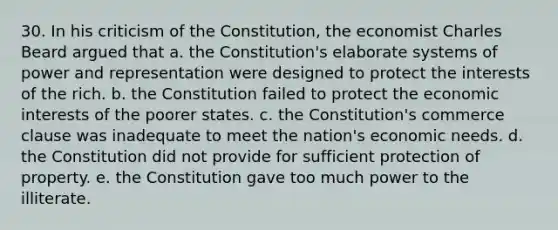 30. In his criticism of the Constitution, the economist Charles Beard argued that a. the Constitution's elaborate systems of power and representation were designed to protect the interests of the rich. b. the Constitution failed to protect the economic interests of the poorer states. c. the Constitution's commerce clause was inadequate to meet the nation's economic needs. d. the Constitution did not provide for sufficient protection of property. e. the Constitution gave too much power to the illiterate.