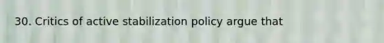 30. Critics of active stabilization policy argue that