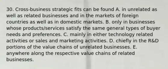 30. Cross-business strategic fits can be found A. in unrelated as well as related businesses and in the markets of foreign countries as well as in domestic markets. B. only in businesses whose products/services satisfy the same general types of buyer needs and preferences. C. mainly in either technology related activities or sales and marketing activities. D. chiefly in the R&D portions of the value chains of unrelated businesses. E. anywhere along the respective value chains of related businesses.