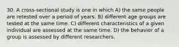 30. A cross-sectional study is one in which A) the same people are retested over a period of years. B) different age groups are tested at the same time. C) different characteristics of a given individual are assessed at the same time. D) the behavior of a group is assessed by different researchers.