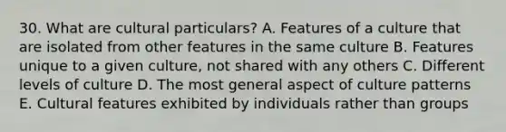 30. What are cultural particulars? A. Features of a culture that are isolated from other features in the same culture B. Features unique to a given culture, not shared with any others C. Different levels of culture D. The most general aspect of culture patterns E. Cultural features exhibited by individuals rather than groups