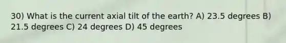 30) What is the current axial tilt of the earth? A) 23.5 degrees B) 21.5 degrees C) 24 degrees D) 45 degrees