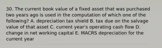 30. The current book value of a fixed asset that was purchased two years ago is used in the computation of which one of the following? A. depreciation tax shield B. tax due on the salvage value of that asset C. current year's operating cash flow D. change in net working capital E. MACRS depreciation for the current year