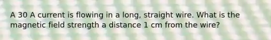 A 30 A current is flowing in a long, straight wire. What is the magnetic field strength a distance 1 cm from the wire?