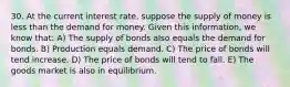 30. At the current interest​ rate, suppose the supply of money is less than the demand for money. Given this​ information, we know​ that: A) The supply of bonds also equals the demand for bonds. B) Production equals demand. C) The price of bonds will tend increase. D) The price of bonds will tend to fall. E) The goods market is also in equilibrium.