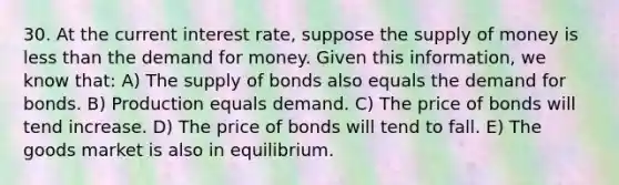 30. At the current interest​ rate, suppose the supply of money is less than the demand for money. Given this​ information, we know​ that: A) The supply of bonds also equals the demand for bonds. B) Production equals demand. C) The price of bonds will tend increase. D) The price of bonds will tend to fall. E) The goods market is also in equilibrium.