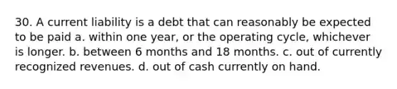 30. A current liability is a debt that can reasonably be expected to be paid a. within one year, or the operating cycle, whichever is longer. b. between 6 months and 18 months. c. out of currently recognized revenues. d. out of cash currently on hand.