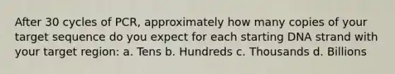 After 30 cycles of PCR, approximately how many copies of your target sequence do you expect for each starting DNA strand with your target region: a. Tens b. Hundreds c. Thousands d. Billions