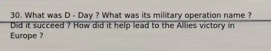 30. What was D - Day ? What was its military operation name ? Did it succeed ? How did it help lead to the Allies victory in Europe ?