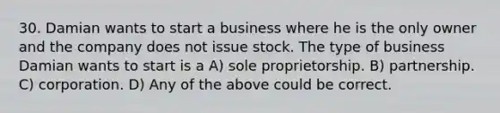 30. Damian wants to start a business where he is the only owner and the company does not issue stock. The type of business Damian wants to start is a A) sole proprietorship. B) partnership. C) corporation. D) Any of the above could be correct.