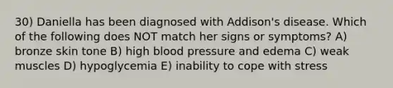 30) Daniella has been diagnosed with Addison's disease. Which of the following does NOT match her signs or symptoms? A) bronze skin tone B) high blood pressure and edema C) weak muscles D) hypoglycemia E) inability to cope with stress