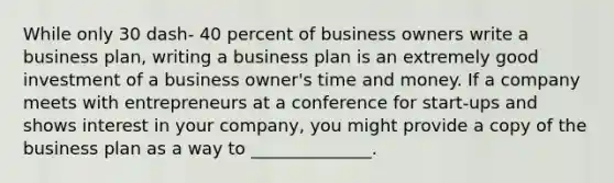 While only 30 dash- 40 percent of business owners write a business​ plan, writing a business plan is an extremely good investment of a business​ owner's time and money. If a company meets with entrepreneurs at a conference for​ start-ups and shows interest in your​ company, you might provide a copy of the business plan as a way to​ ______________.