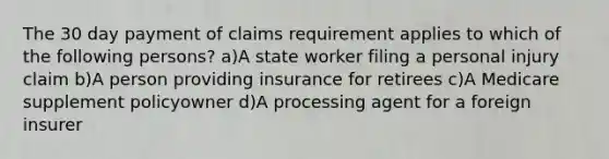 The 30 day payment of claims requirement applies to which of the following persons? a)A state worker filing a personal injury claim b)A person providing insurance for retirees c)A Medicare supplement policyowner d)A processing agent for a foreign insurer