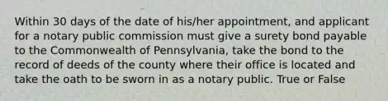 Within 30 days of the date of his/her appointment, and applicant for a notary public commission must give a surety bond payable to the Commonwealth of Pennsylvania, take the bond to the record of deeds of the county where their office is located and take the oath to be sworn in as a notary public. True or False