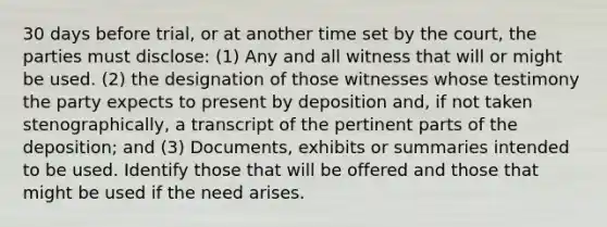 30 days before trial, or at another time set by the court, the parties must disclose: (1) Any and all witness that will or might be used. (2) the designation of those witnesses whose testimony the party expects to present by deposition and, if not taken stenographically, a transcript of the pertinent parts of the deposition; and (3) Documents, exhibits or summaries intended to be used. Identify those that will be offered and those that might be used if the need arises.