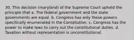 30. This decision (maryland) of the Supreme Court upheld the principle that a. The federal government and the state governments are equal. b. Congress has only those powers specifically enumerated in the Constitution. c. Congress has the power to make laws to carry out the constitutional duties. d. Taxation without representation is unconstitutional.