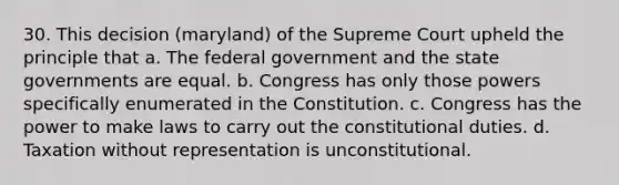 30. This decision (maryland) of the Supreme Court upheld the principle that a. The federal government and the <a href='https://www.questionai.com/knowledge/kktWZGE8l3-state-governments' class='anchor-knowledge'>state governments</a> are equal. b. Congress has only those powers specifically enumerated in the Constitution. c. Congress has the power to make laws to carry out the constitutional duties. d. Taxation without representation is unconstitutional.