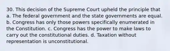 30. This decision of the Supreme Court upheld the principle that a. The federal government and the state governments are equal. b. Congress has only those powers specifically enumerated in the Constitution. c. Congress has the power to make laws to carry out the constitutional duties. d. Taxation without representation is unconstitutional.