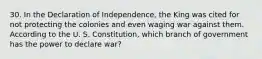 30. In the Declaration of Independence, the King was cited for not protecting the colonies and even waging war against them. According to the U. S. Constitution, which branch of government has the power to declare war?