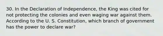 30. In the Declaration of Independence, the King was cited for not protecting the colonies and even waging war against them. According to the U. S. Constitution, which branch of government has the power to declare war?