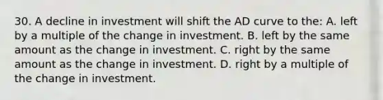 30. A decline in investment will shift the AD curve to the: A. left by a multiple of the change in investment. B. left by the same amount as the change in investment. C. right by the same amount as the change in investment. D. right by a multiple of the change in investment.