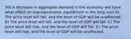 30) A decrease in aggregate demand in the economy will have what effect on macroeconomic equilibrium in the long run? A) The price level will fall, and the level of GDP will be unaffected. B) The price level will fall, and the level of GDP will fall. C) The price level will rise, and the level of GDP will fall. D) The price level will rise, and the level of GDP will be unaffected.